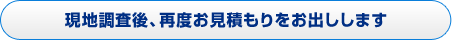 現地調査後、再度お見積もりをお出しします